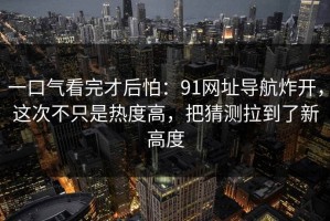 一口气看完才后怕：91网址导航炸开，这次不只是热度高，把猜测拉到了新高度
