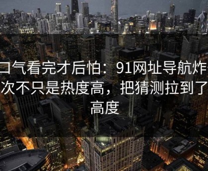 一口气看完才后怕：91网址导航炸开，这次不只是热度高，把猜测拉到了新高度
