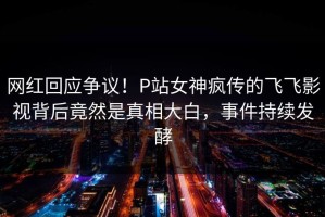 网红回应争议！P站女神疯传的飞飞影视背后竟然是真相大白，事件持续发酵
