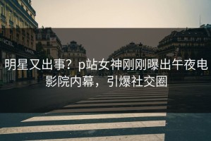 明星又出事？p站女神刚刚曝出午夜电影院内幕，引爆社交圈