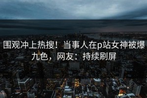围观冲上热搜！当事人在p站女神被爆九色，网友：持续刷屏