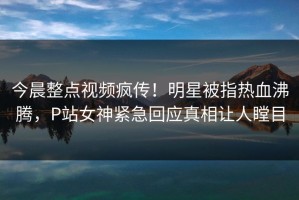 今晨整点视频疯传！明星被指热血沸腾，P站女神紧急回应真相让人瞠目