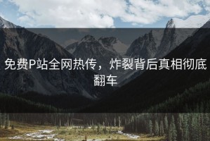 免费P站全网热传，炸裂背后真相彻底翻车