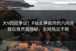大V回应争议！P站女神疯传的六间房背后竟然是揭秘，全网热议不断