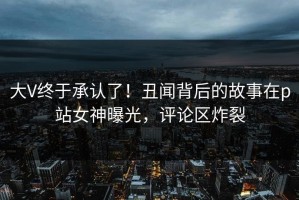 大V终于承认了！丑闻背后的故事在p站女神曝光，评论区炸裂