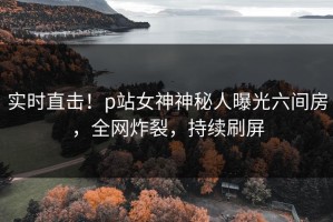 实时直击！p站女神神秘人曝光六间房，全网炸裂，持续刷屏