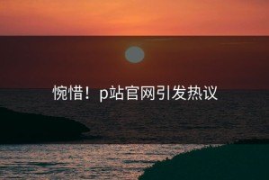 惋惜！p站官网引发热议