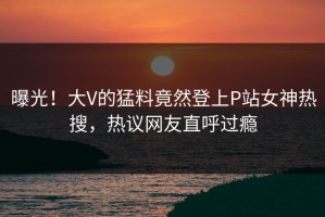 曝光！大V的猛料竟然登上P站女神热搜，热议网友直呼过瘾