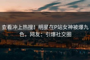 查看冲上热搜！明星在P站女神被爆九色，网友：引爆社交圈