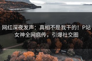 网红深夜发声：真相不是我干的！P站女神全网疯传，引爆社交圈