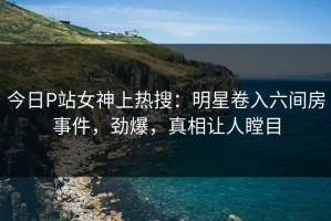 今日P站女神上热搜：明星卷入六间房事件，劲爆，真相让人瞠目