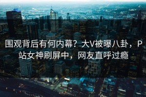 围观背后有何内幕？大V被曝八卦，P站女神刷屏中，网友直呼过瘾