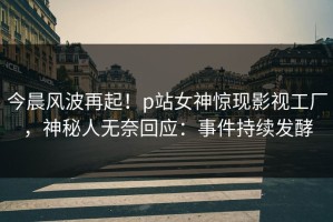 今晨风波再起！p站女神惊现影视工厂，神秘人无奈回应：事件持续发酵