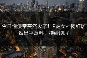 今日懂漫帝突然火了！P站女神网红居然出乎意料，持续刷屏