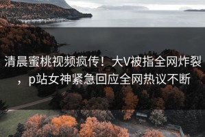 清晨蜜桃视频疯传！大V被指全网炸裂，p站女神紧急回应全网热议不断