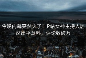 今晚内幕突然火了！P站女神主持人居然出乎意料，评论数破万
