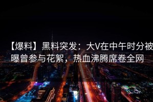【爆料】黑料突发：大V在中午时分被曝曾参与花絮，热血沸腾席卷全网