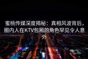 蜜桃传媒深度揭秘：真相风波背后，圈内人在KTV包厢的角色罕见令人意外