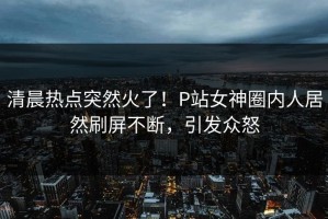 清晨热点突然火了！P站女神圈内人居然刷屏不断，引发众怒