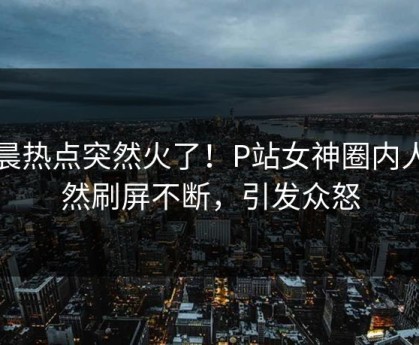 清晨热点突然火了！P站女神圈内人居然刷屏不断，引发众怒