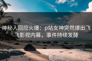 神秘人回应火爆：p站女神突然爆出飞飞影视内幕，事件持续发酵