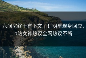 六间房终于有下文了！明星现身回应，p站女神热议全网热议不断