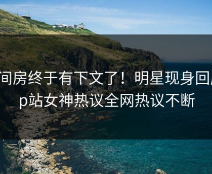 六间房终于有下文了！明星现身回应，p站女神热议全网热议不断