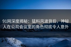 91网深度揭秘：猛料风波背后，神秘人在公司会议室的角色彻底令人意外