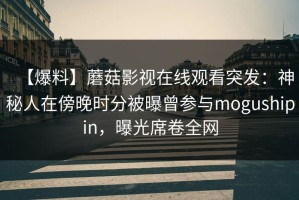 【爆料】蘑菇影视在线观看突发：神秘人在傍晚时分被曝曾参与mogushipin，曝光席卷全网
