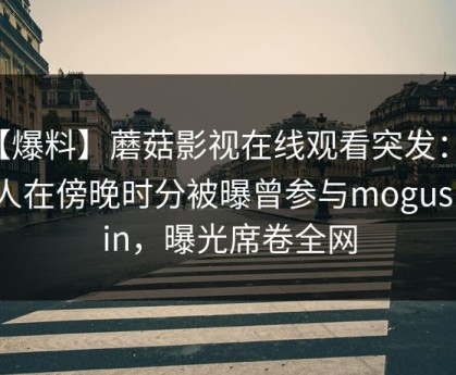 【爆料】蘑菇影视在线观看突发：神秘人在傍晚时分被曝曾参与mogushipin，曝光席卷全网