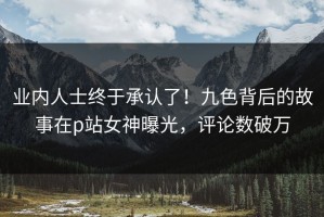 业内人士终于承认了！九色背后的故事在p站女神曝光，评论数破万