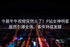今晨牛牛视频突然火了！P站女神明星居然引爆全场，事件持续发酵