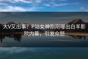 大V又出事？P站女神刚刚曝出白羊影院内幕，引发众怒