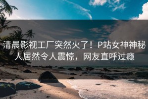 清晨影视工厂突然火了！P站女神神秘人居然令人震惊，网友直呼过瘾