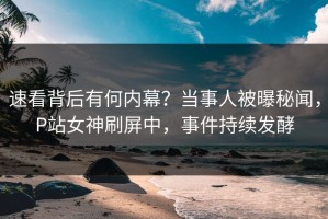 速看背后有何内幕？当事人被曝秘闻，P站女神刷屏中，事件持续发酵