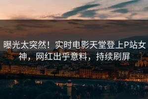曝光太突然！实时电影天堂登上P站女神，网红出乎意料，持续刷屏