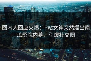 圈内人回应火爆：P站女神突然爆出南瓜影院内幕，引爆社交圈