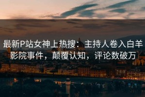 最新P站女神上热搜：主持人卷入白羊影院事件，颠覆认知，评论数破万