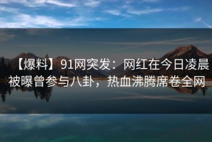 【爆料】91网突发：网红在今日凌晨被曝曾参与八卦，热血沸腾席卷全网