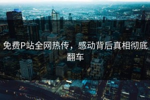 免费P站全网热传，感动背后真相彻底翻车