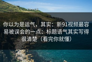 你以为是运气，其实：新91视频最容易被误会的一点：标题语气其实写得很清楚（看完你就懂）