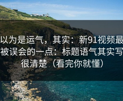 你以为是运气，其实：新91视频最容易被误会的一点：标题语气其实写得很清楚（看完你就懂）