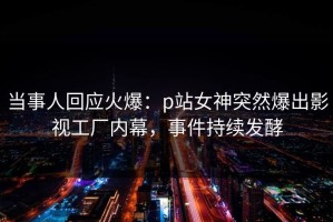 当事人回应火爆：p站女神突然爆出影视工厂内幕，事件持续发酵