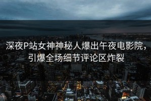 深夜P站女神神秘人爆出午夜电影院，引爆全场细节评论区炸裂