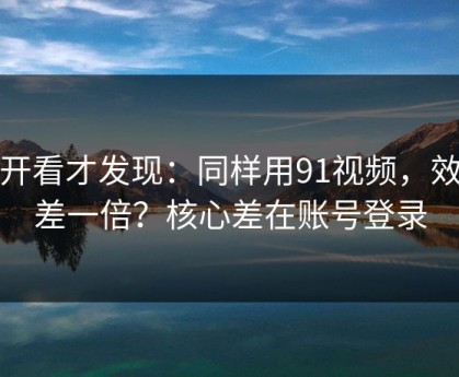 拆开看才发现：同样用91视频，效率差一倍？核心差在账号登录