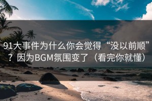 91大事件为什么你会觉得“没以前顺”？因为BGM氛围变了（看完你就懂）