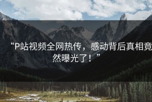 “P站视频全网热传，感动背后真相竟然曝光了！”