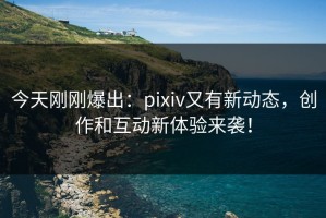 今天刚刚爆出：pixiv又有新动态，创作和互动新体验来袭！