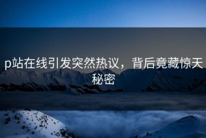 p站在线引发突然热议，背后竟藏惊天秘密