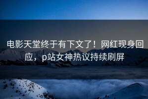 电影天堂终于有下文了！网红现身回应，p站女神热议持续刷屏